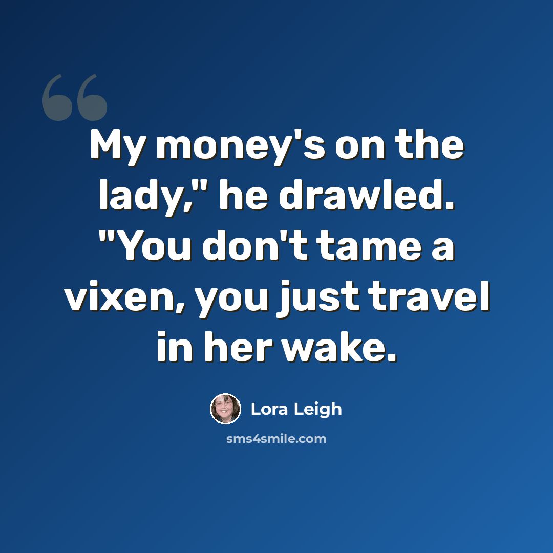 “My money's on the lady," he drawled. "You don't tame a vixen, you just travel in her wake.” quote by Lora Leigh