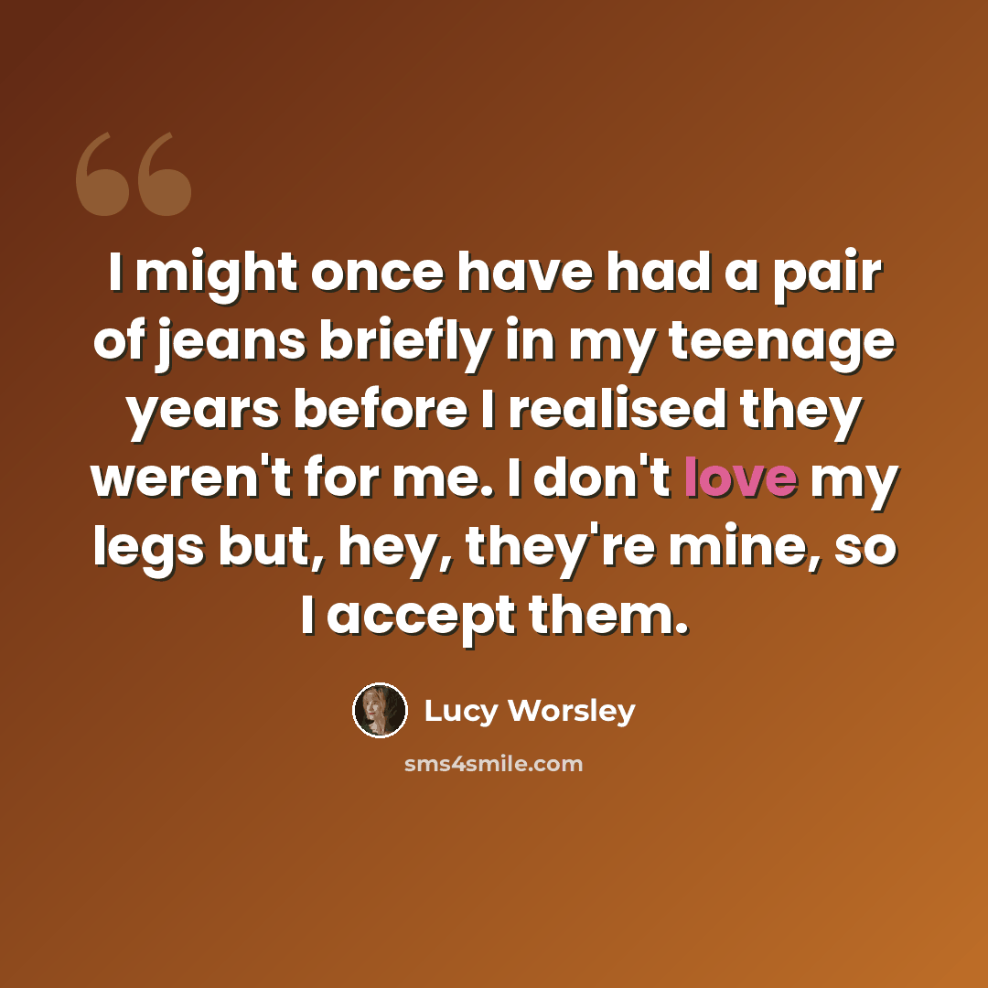 “I might once have had a pair of jeans briefly in my teenage years before I realised they weren't for me. I don't love my legs but, hey, they're mine, so I accept them.” quote by Lucy Worsley