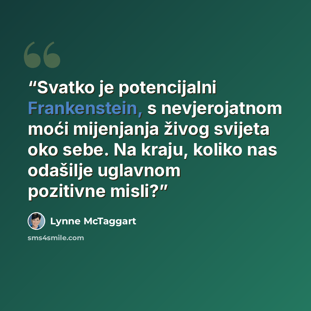 “Svatko je potencijalni Frankenstein, s nevjero­jatnom moći mijenjanja živog svijeta oko sebe. Na kraju, koliko nas odašilje uglavnom pozitivne misli?” quote by Lynne McTaggart