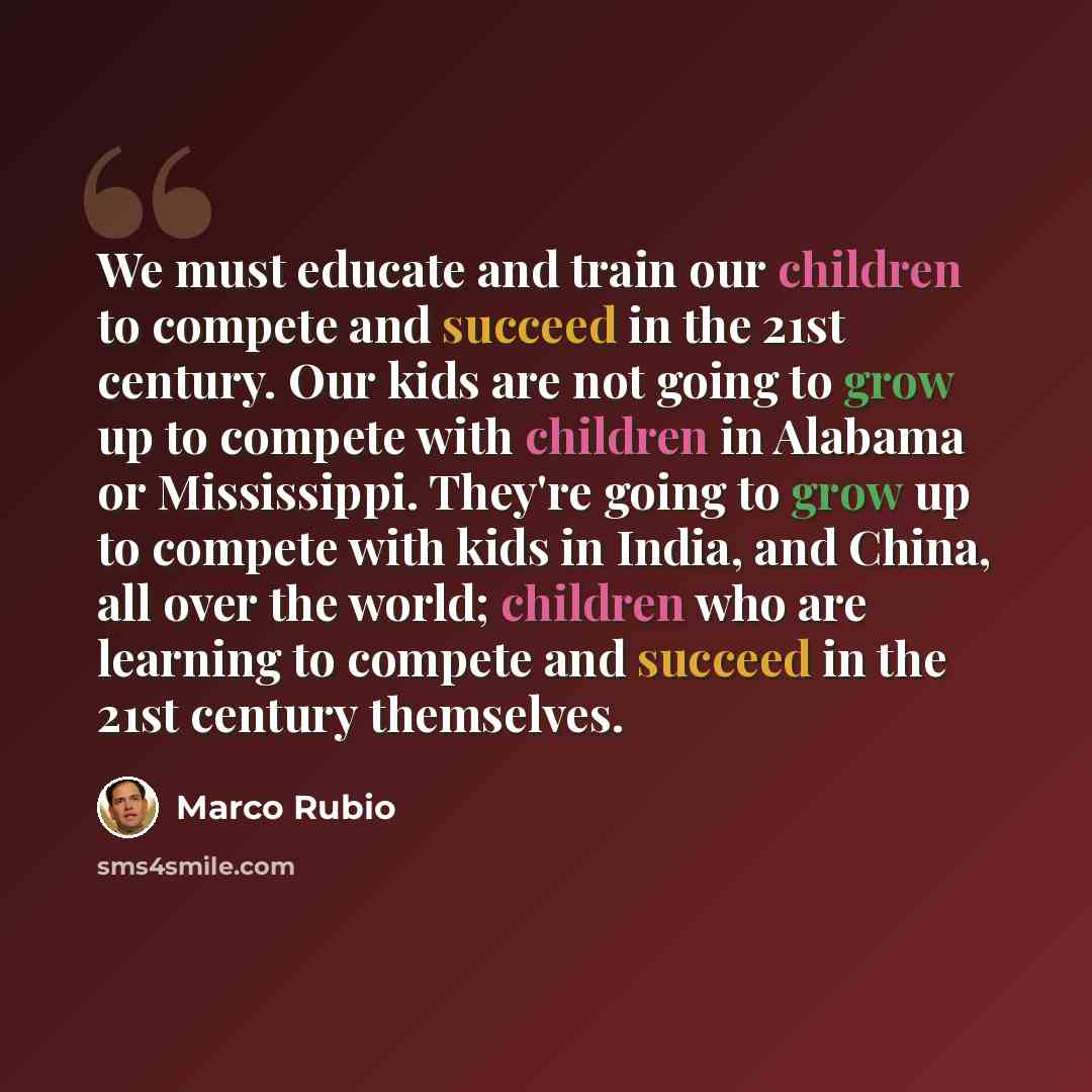 “We must educate and train our children to compete and succeed in the 21st century. Our kids are not going to grow up to compete with children in Alabama or Mississippi. They're going to grow up to compete with kids in India, and China, all over the world; children who are learning to compete and…” quote by Marco Rubio