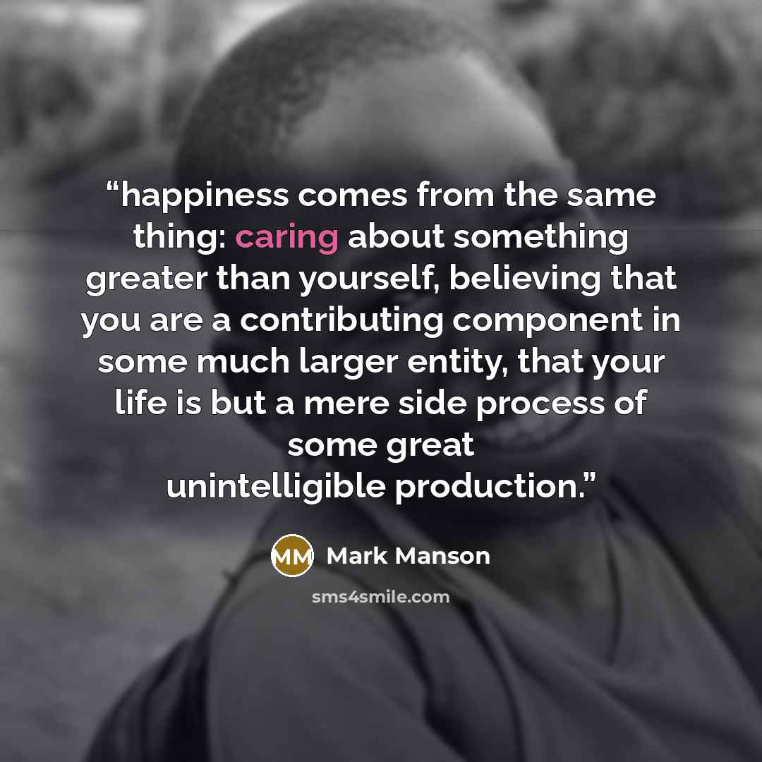 “happiness comes from the same thing: caring about something greater than yourself, believing that you are a contributing component in some much larger entity, that your life is but a mere side process of some great unintelligible production.” quote by Mark Manson