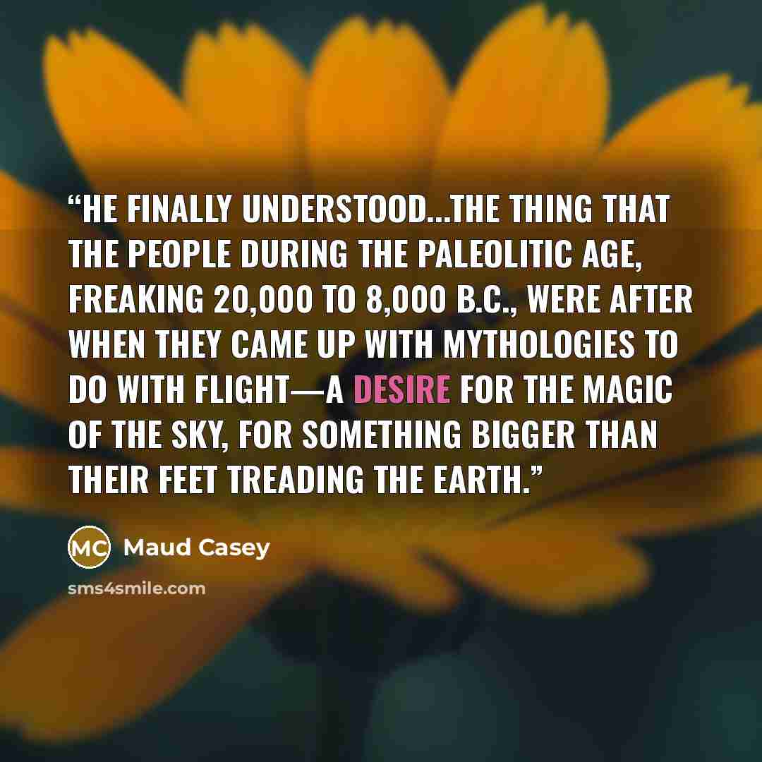 “He finally understood...the thing that the people during the Paleolitic Age, freaking 20,000 to 8,000 B.C., were after when they came up with mythologies to do with flight—a desire for the magic of the sky, for something bigger than their feet treading the earth.” quote by Maud Casey