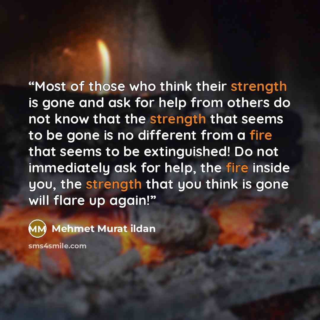 “Most of those who think their strength is gone and ask for help from others do not know that the strength that seems to be gone is no different from a fire that seems to be extinguished! Do not immediately ask for help, the fire inside you, the strength that you think is gone will flare up again!” quote by Mehmet Murat ildan