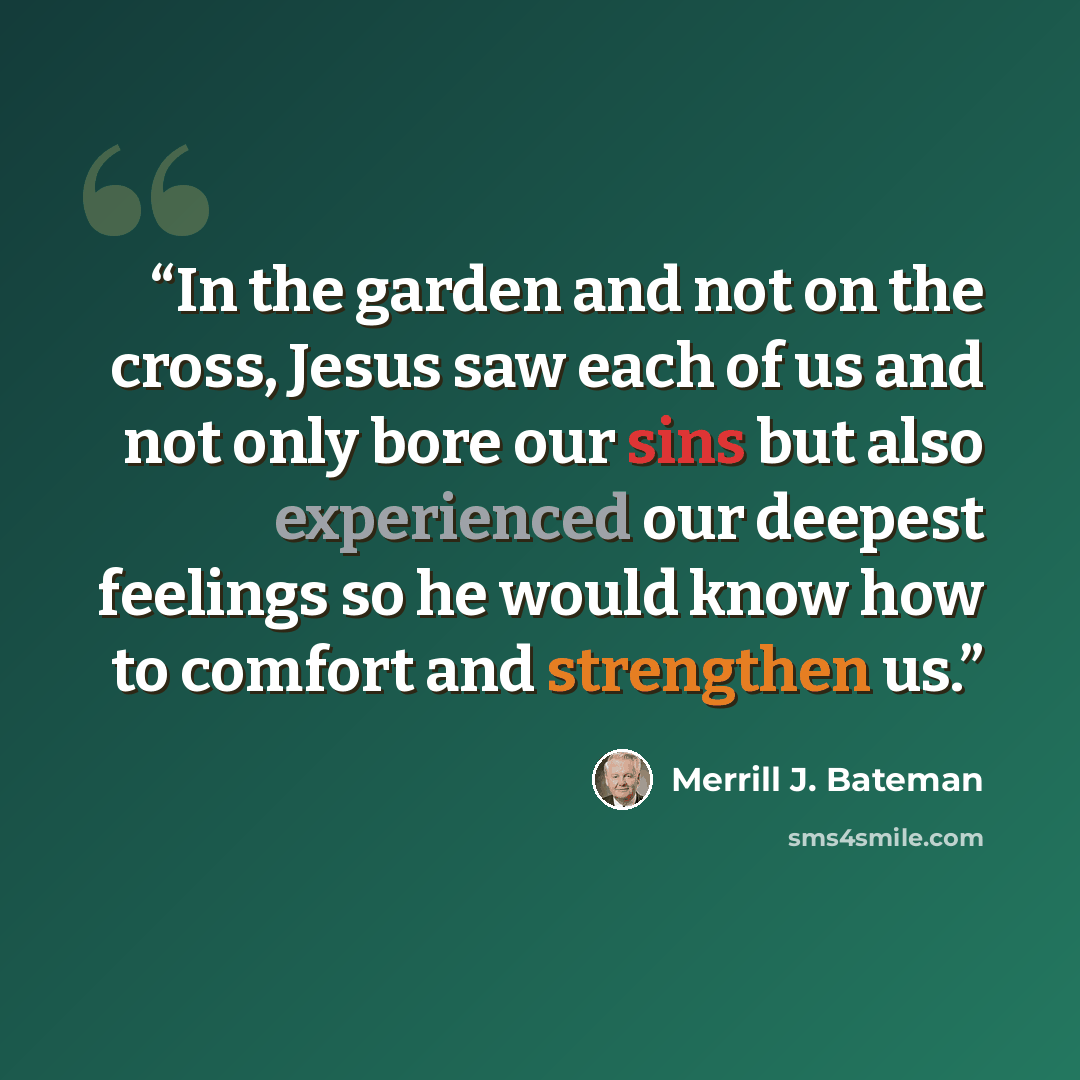 “In the garden and not on the cross, Jesus saw each of us and not only bore our sins but also experienced our deepest feelings so he would know how to comfort and strengthen us.” quote by Merrill J. Bateman