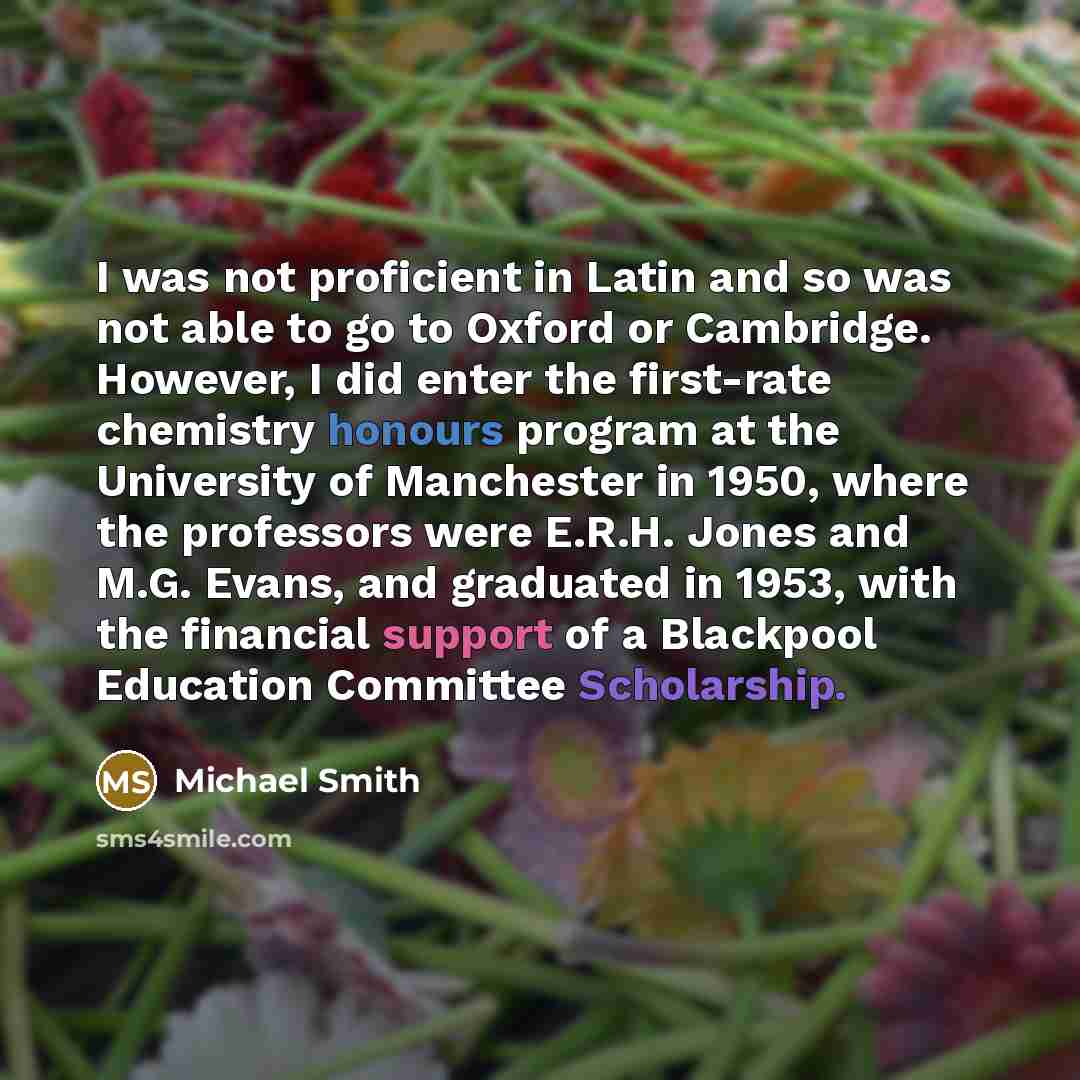 “I was not proficient in Latin and so was not able to go to Oxford or Cambridge. However, I did enter the first-rate chemistry honours program at the University of Manchester in 1950, where the professors were E.R.H. Jones and M.G. Evans, and graduated in 1953, with the financial support of a…” quote by Michael Smith