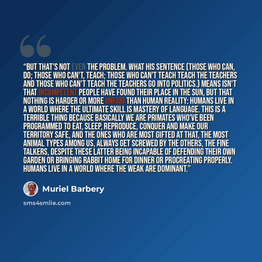 “But that's not even the problem. What his sentence (Those who can, do; those who can't, teach; those who can't teach teach the teachers and those who can't teach the teachers go into politics.) means isn't that incompetent people have found their place in the sun, but that nothing is harder or…” quote by Muriel Barbery