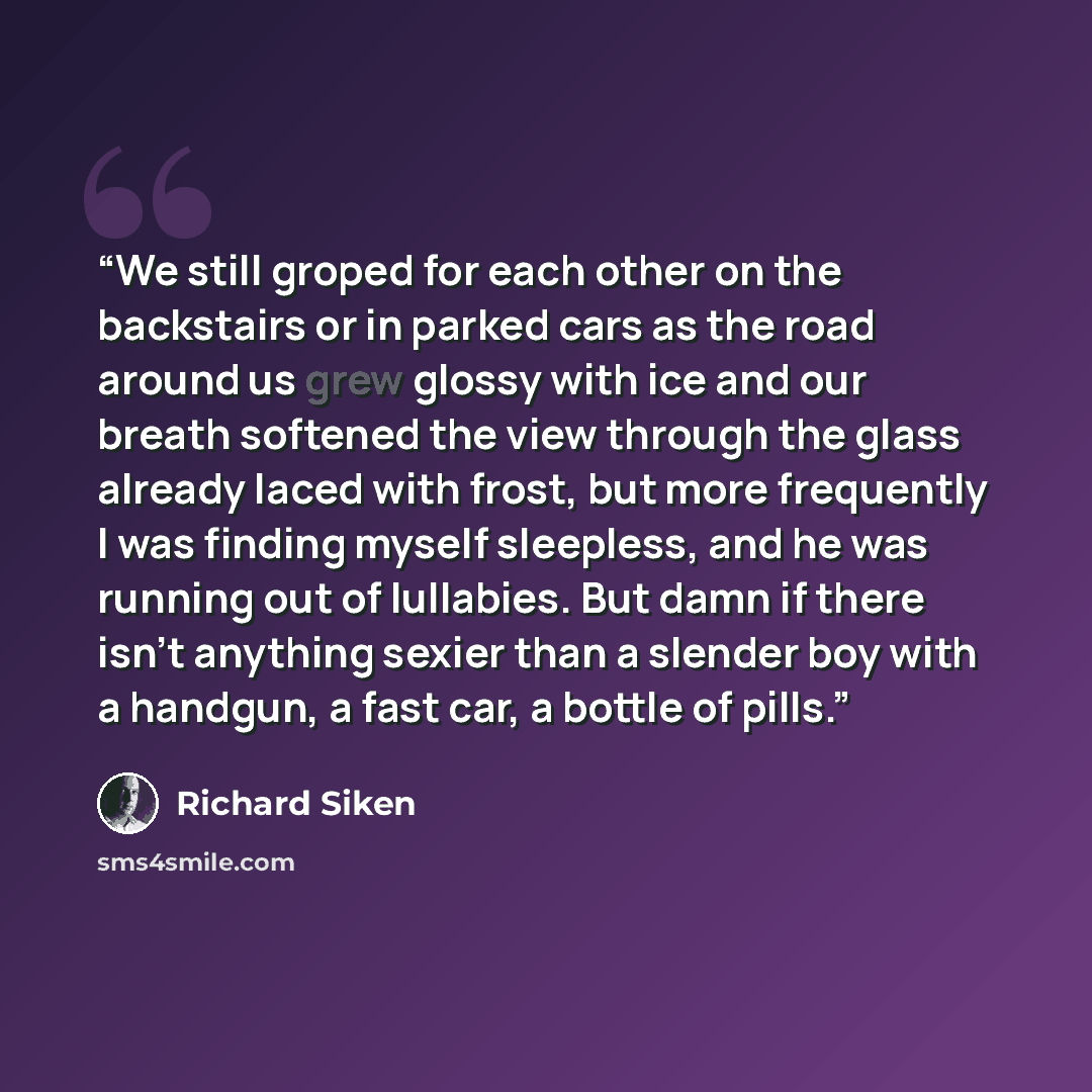 “We still groped for each other on the backstairs or in parked cars as the road around us grew glossy with ice and our breath softened the view through the glass already laced with frost, but more frequently I was finding myself sleepless, and he was running out of lullabies. But damn if there…” quote by Richard Siken