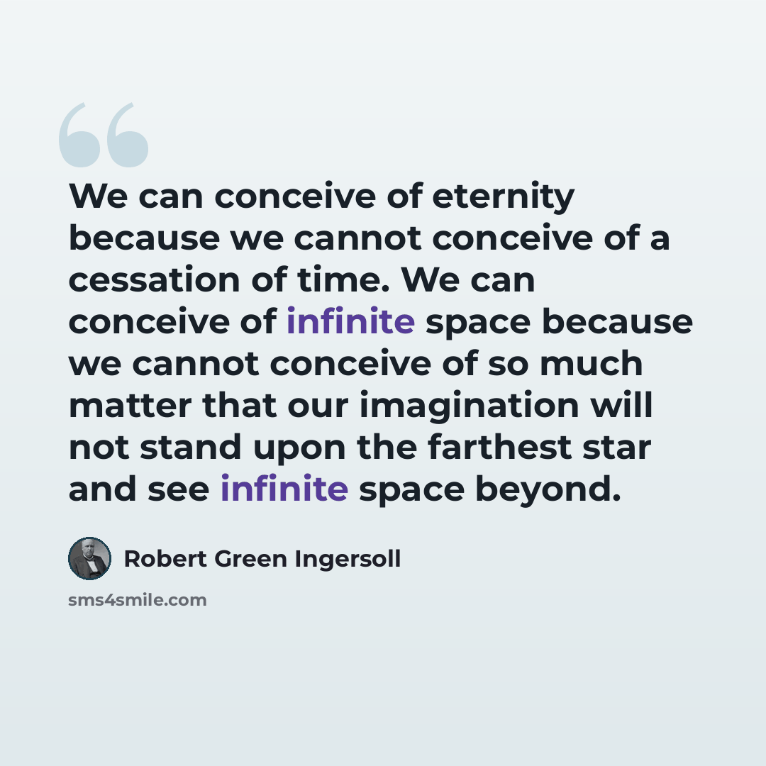 “We can conceive of eternity because we cannot conceive of a cessation of time. We can conceive of infinite space because we cannot conceive of so much matter that our imagination will not stand upon the farthest star and see infinite space beyond.” quote by Robert Green Ingersoll