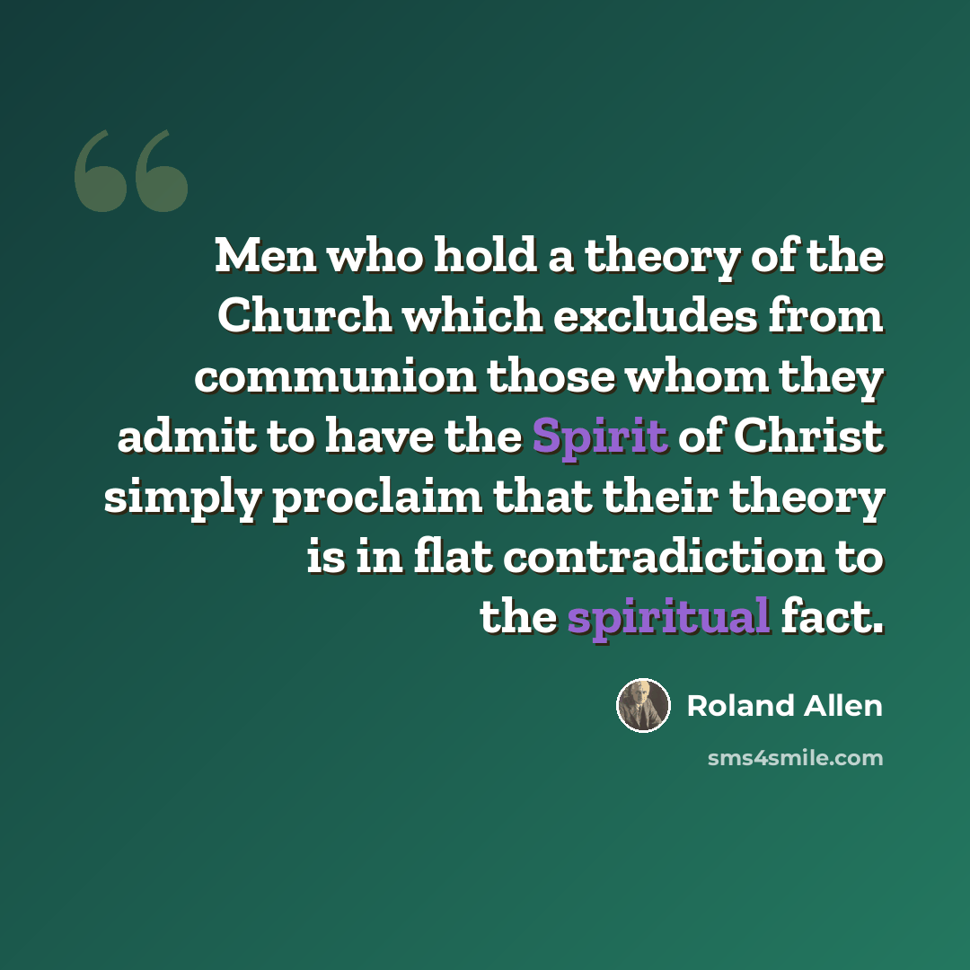 “Men who hold a theory of the Church which excludes from communion those whom they admit to have the Spirit of Christ simply proclaim that their theory is in flat contradiction to the spiritual fact.” quote by Roland Allen
