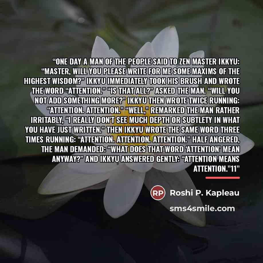 “One day a man of the people said to Zen Master Ikkyu: “Master, will you please write for me some maxims of the highest wisdom?” Ikkyu immediately took his brush and wrote the word “Attention.” “Is that all?” asked the man. “Will you not add something more?” Ikkyu then wrote twice running…” quote by Roshi P. Kapleau