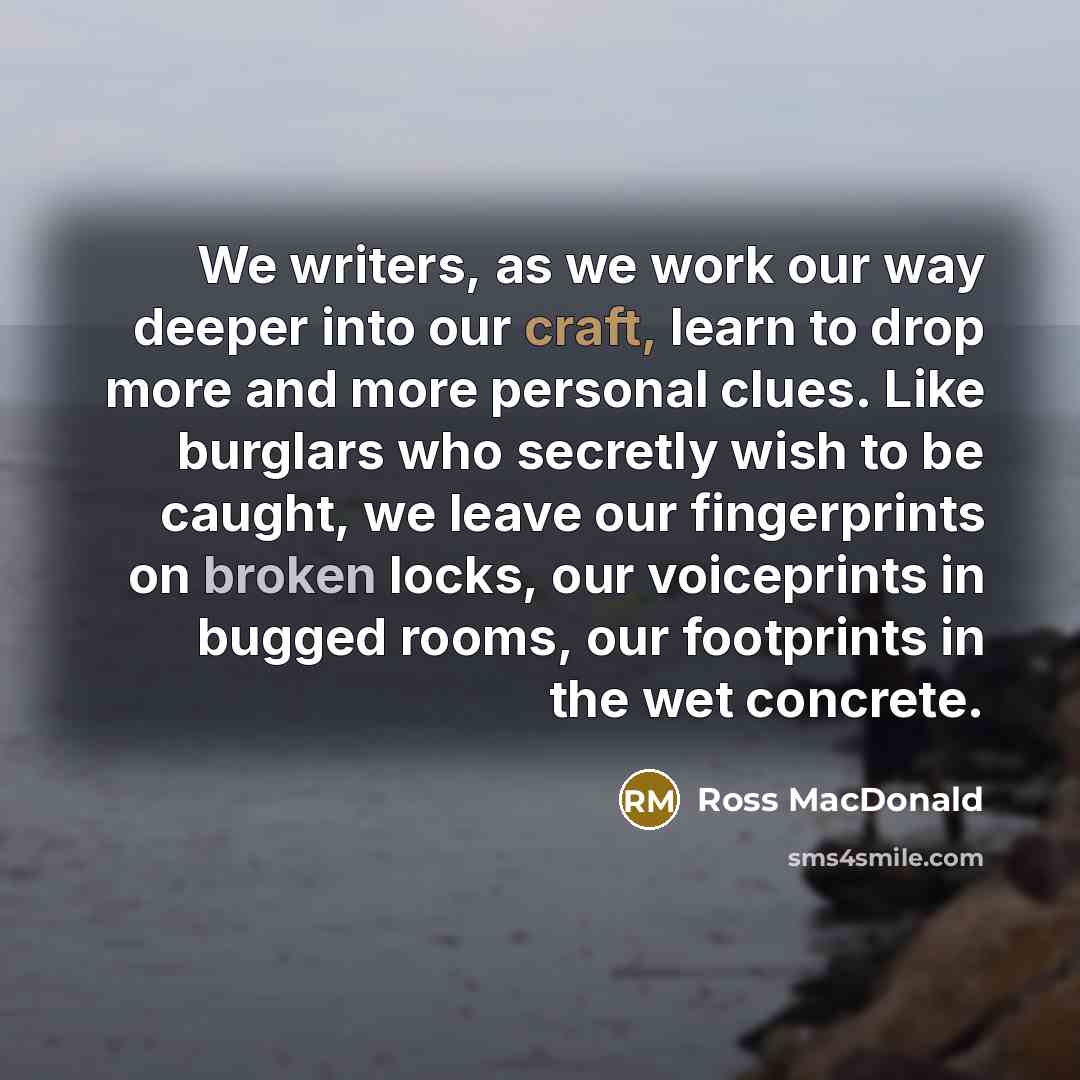 “We writers, as we work our way deeper into our craft, learn to drop more and more personal clues. Like burglars who secretly wish to be caught, we leave our fingerprints on broken locks, our voiceprints in bugged rooms, our footprints in the wet concrete.” quote by Ross Macdonald