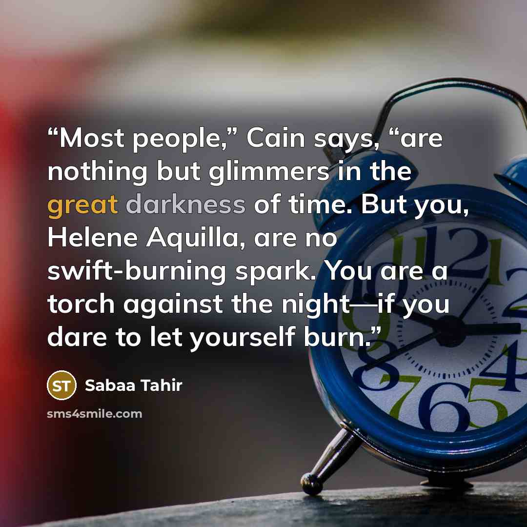 “Most people,” Cain says, “are nothing but glimmers in the great darkness of time. But you, Helene Aquilla, are no swift-burning spark. You are a torch against the night—if you dare to let yourself burn.” quote by Sabaa Tahir