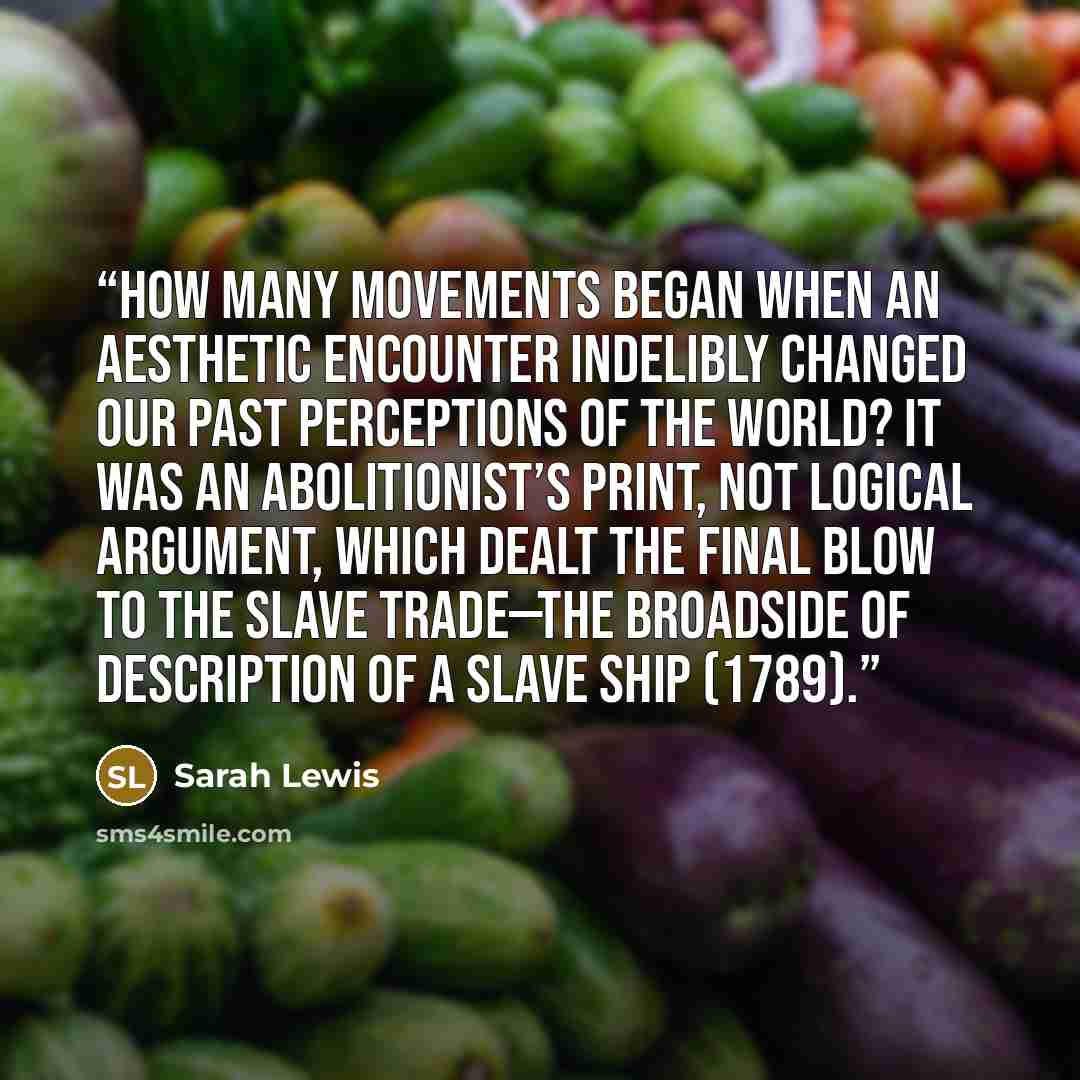“How many movements began when an aesthetic encounter indelibly changed our past perceptions of the world? It was an abolitionist’s print, not logical argument, which dealt the final blow to the slave trade—the broadside of Description of a Slave Ship (1789).” quote by Sarah Lewis