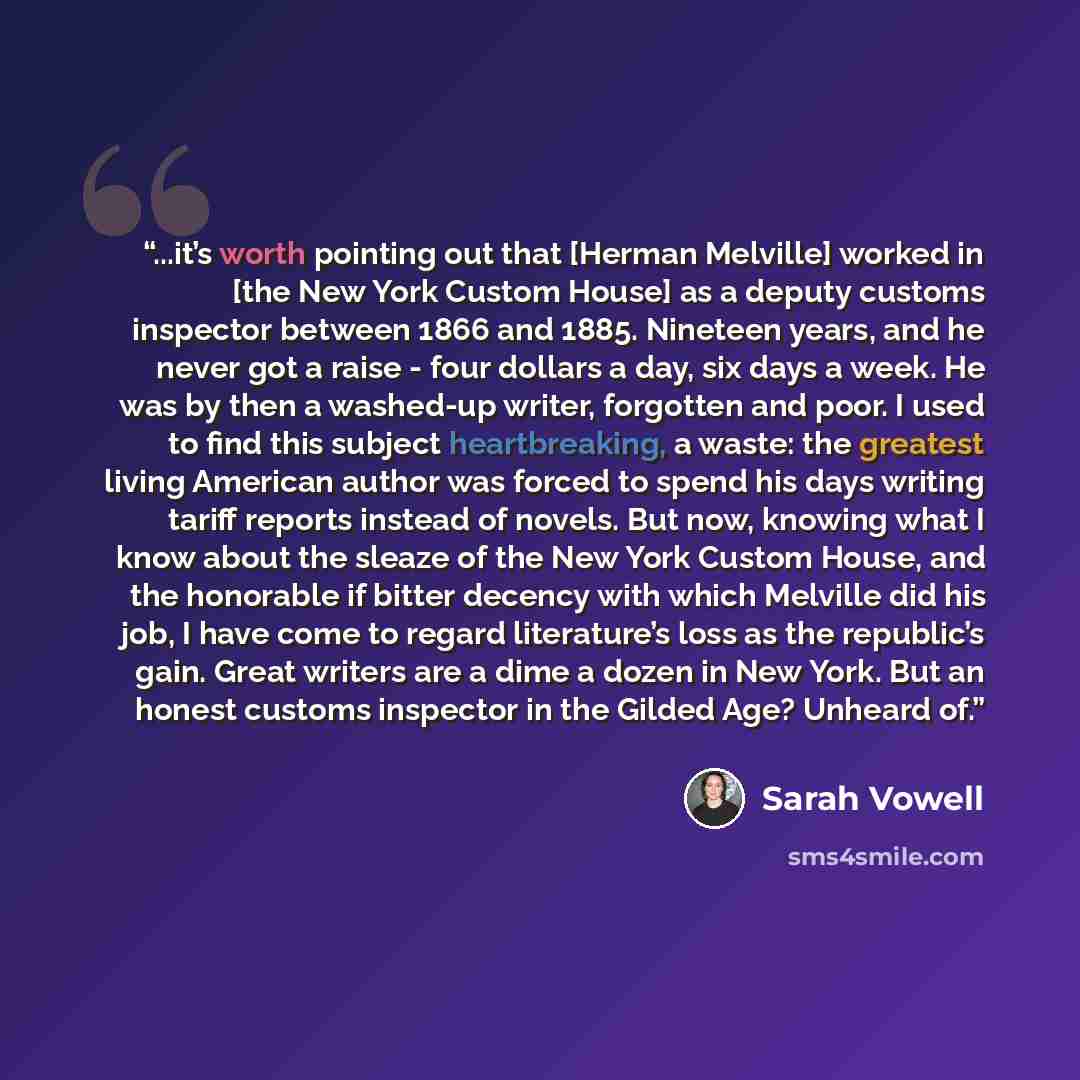 “...it’s worth pointing out that [Herman Melville] worked in [the New York Custom House] as a deputy customs inspector between 1866 and 1885. Nineteen years, and he never got a raise - four dollars a day, six days a week. He was by then a washed-up writer, forgotten and poor. I used to find this…” quote by Sarah Vowell