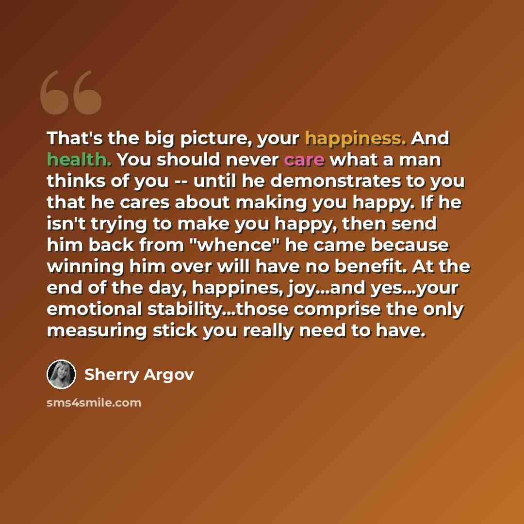 “That's the big picture, your happiness. And health. You should never care what a man thinks of you -- until he demonstrates to you that he cares about making you happy. If he isn't trying to make you happy, then send him back from "whence" he came because winning him over will have no benefit. At…” quote by Sherry Argov
