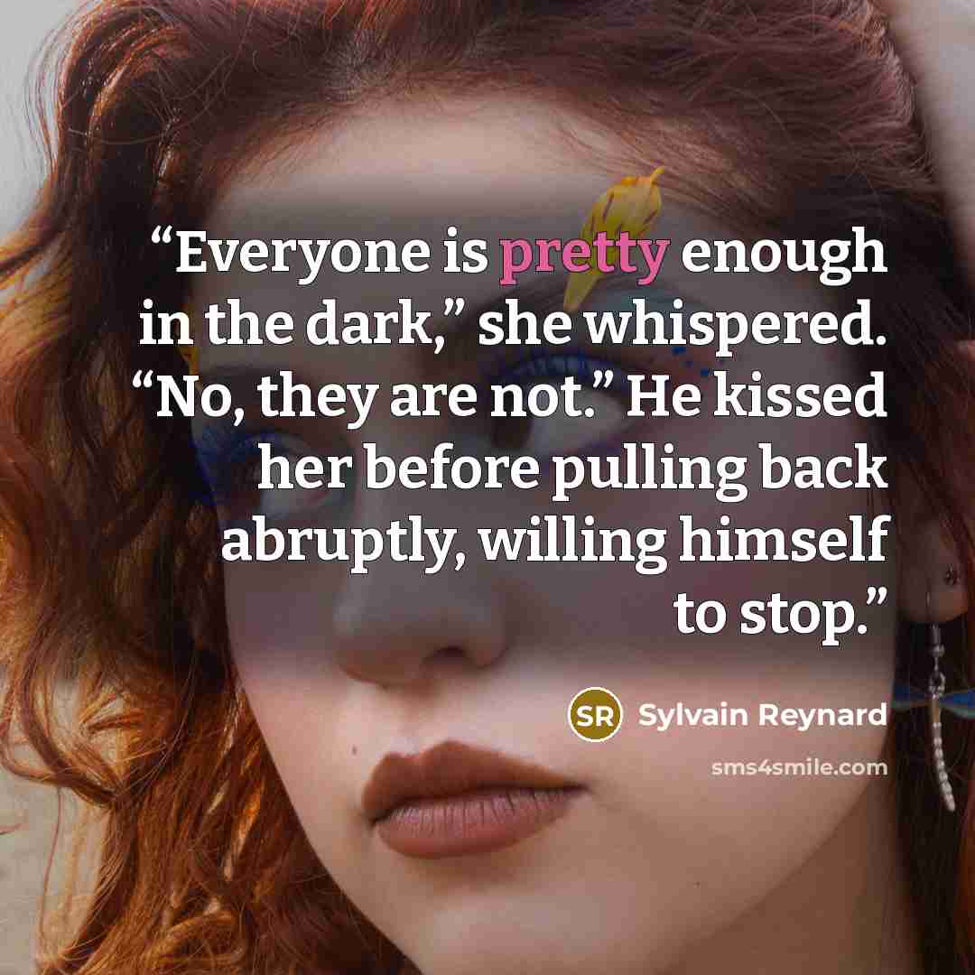 “Everyone is pretty enough in the dark,” she whispered. “No, they are not.” He kissed her before pulling back abruptly, willing himself to stop.” quote by Sylvain Reynard
