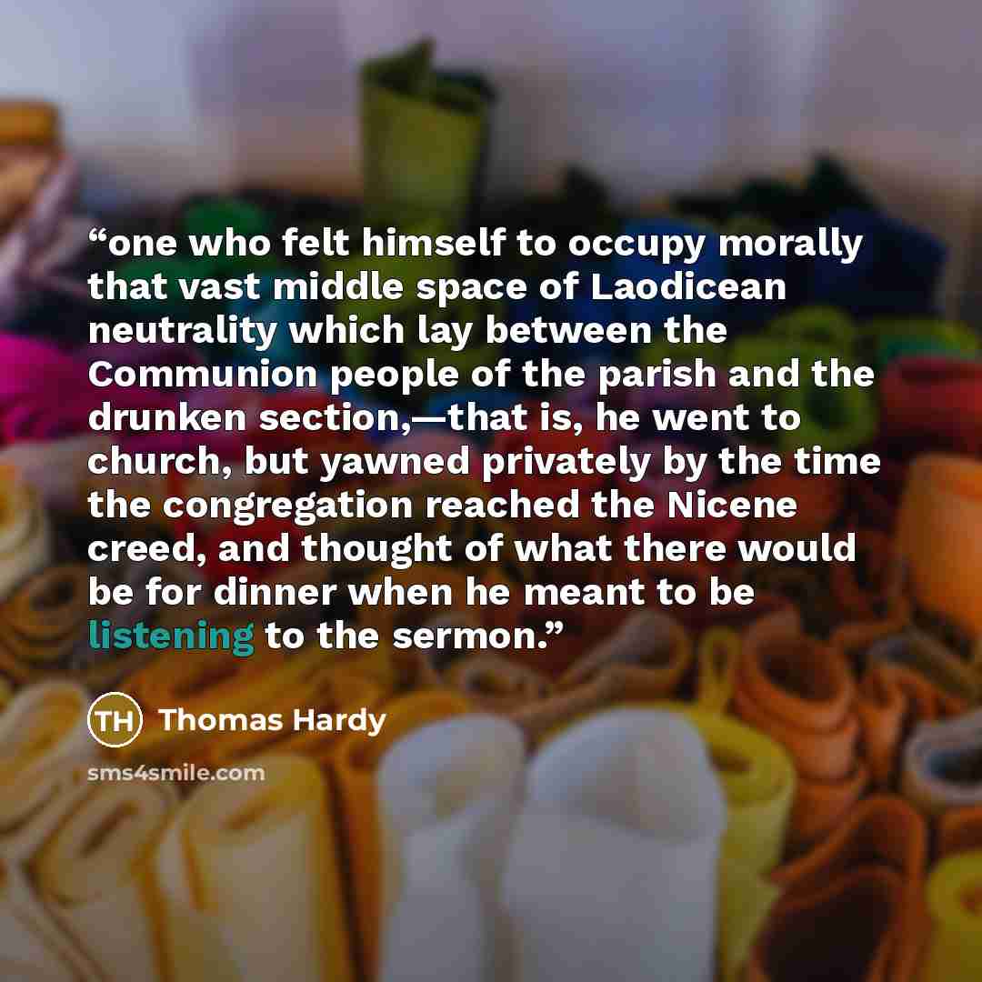 “one who felt himself to occupy morally that vast middle space of Laodicean neutrality which lay between the Communion people of the parish and the drunken section,—that is, he went to church, but yawned privately by the time the congregation reached the Nicene creed, and thought of what there…” quote by Thomas Hardy