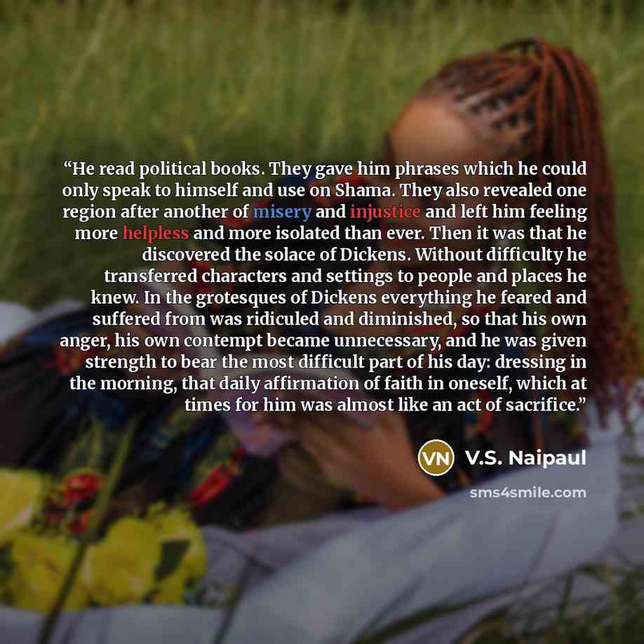 “He read political books. They gave him phrases which he could only speak to himself and use on Shama. They also revealed one region after another of misery and injustice and left him feeling more helpless and more isolated than ever. Then it was that he discovered the solace of Dickens. Without…” quote by V.S. Naipaul