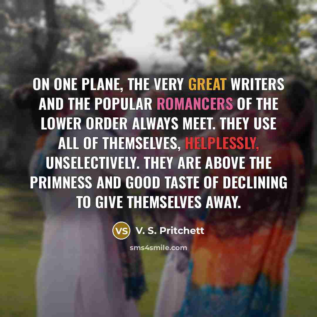 “On one plane, the very great writers and the popular romancers of the lower order always meet. They use all of themselves, helplessly, unselectively. They are above the primness and good taste of declining to give themselves away.” quote by V. S. Pritchett
