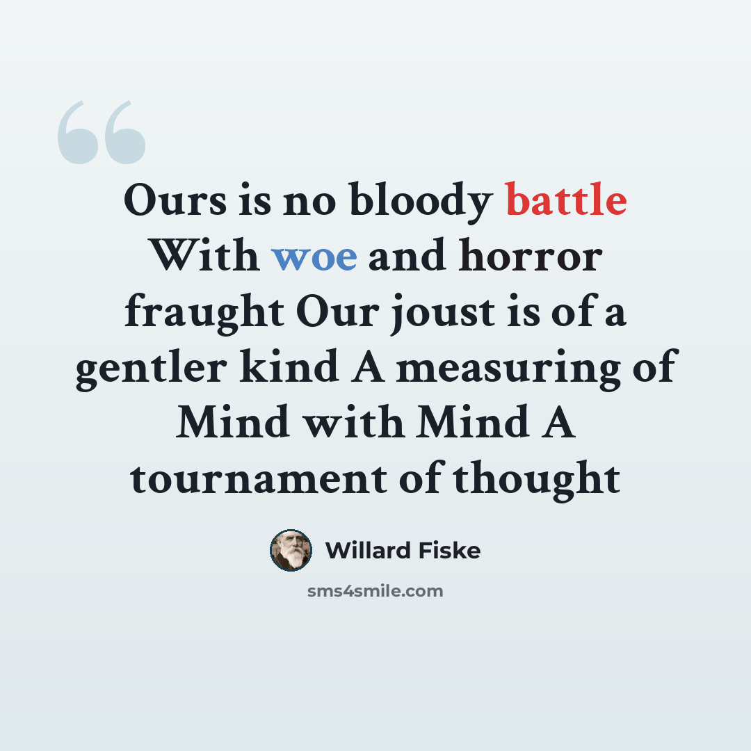 “Ours is no bloody battle With woe and horror fraught Our joust is of a gentler kind A measuring of Mind with Mind A tournament of thought” quote by Willard Fiske