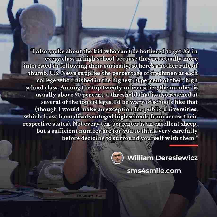 “I also spoke about the kid who can’t be bothered to get A’s in every class in high school because they’re actually more interested in following their curiosity, so here’s another rule of thumb. U.S. News supplies the percentage of freshmen at each college who finished in the highest 10 percent of…” quote by William Deresiewicz