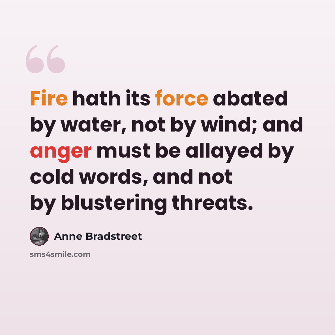 “Fire hath its force abated by water, not by wind; and anger must be allayed by cold words, and not by blustering threats.” quote by Anne Bradstreet
