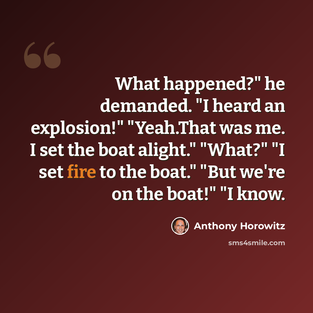 “What happened?" he demanded. "I heard an explosion!" "Yeah.That was me. I set the boat alight." "What?" "I set fire to the boat." "But we're on the boat!" "I know.” quote by Anthony Horowitz