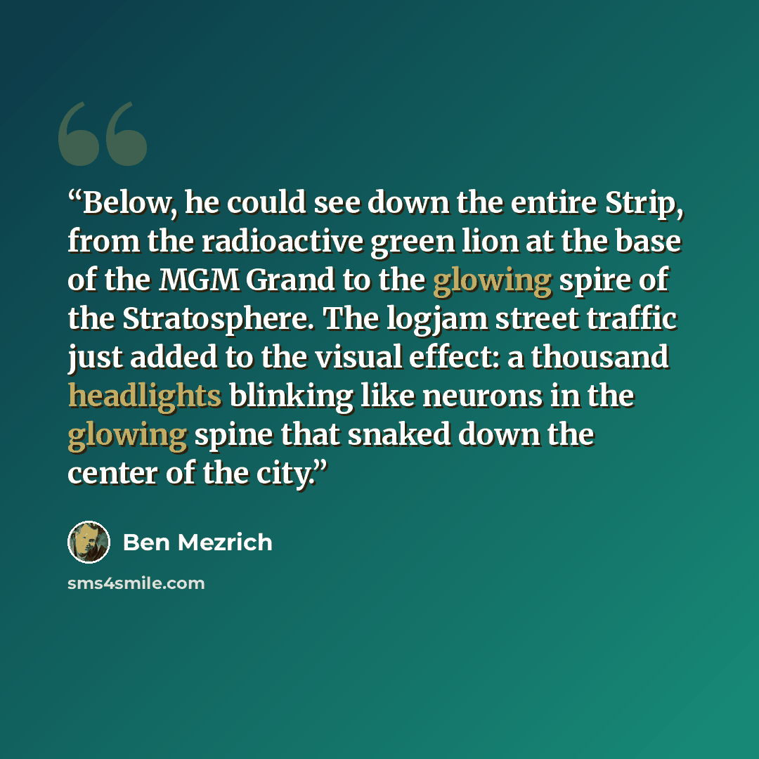 “Below, he could see down the entire Strip, from the radioactive green lion at the base of the MGM Grand to the glowing spire of the Stratosphere. The logjam street traffic just added to the visual effect: a thousand headlights blinking like neurons in the glowing spine that snaked down the center…” quote by Ben Mezrich