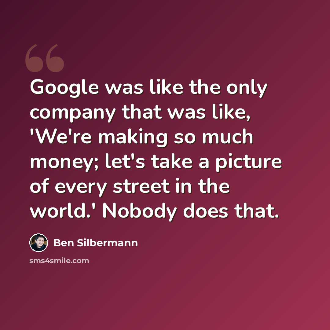 “Google was like the only company that was like, 'We're making so much money; let's take a picture of every street in the world.' Nobody does that.” quote by Ben Silbermann