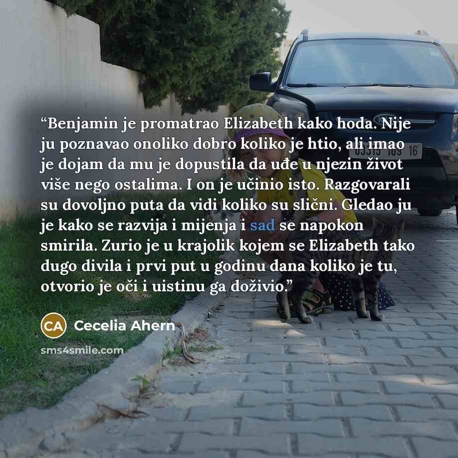 “Benjamin je promatrao Elizabeth kako hoda. Nije ju poznavao onoliko dobro koliko je htio, ali imao je dojam da mu je dopustila da uđe u njezin život više nego ostalima. I on je učinio isto. Razgovarali su dovoljno puta da vidi koliko su slični. Gledao ju je kako se razvija i mijenja i sad se…” quote by Cecelia Ahern