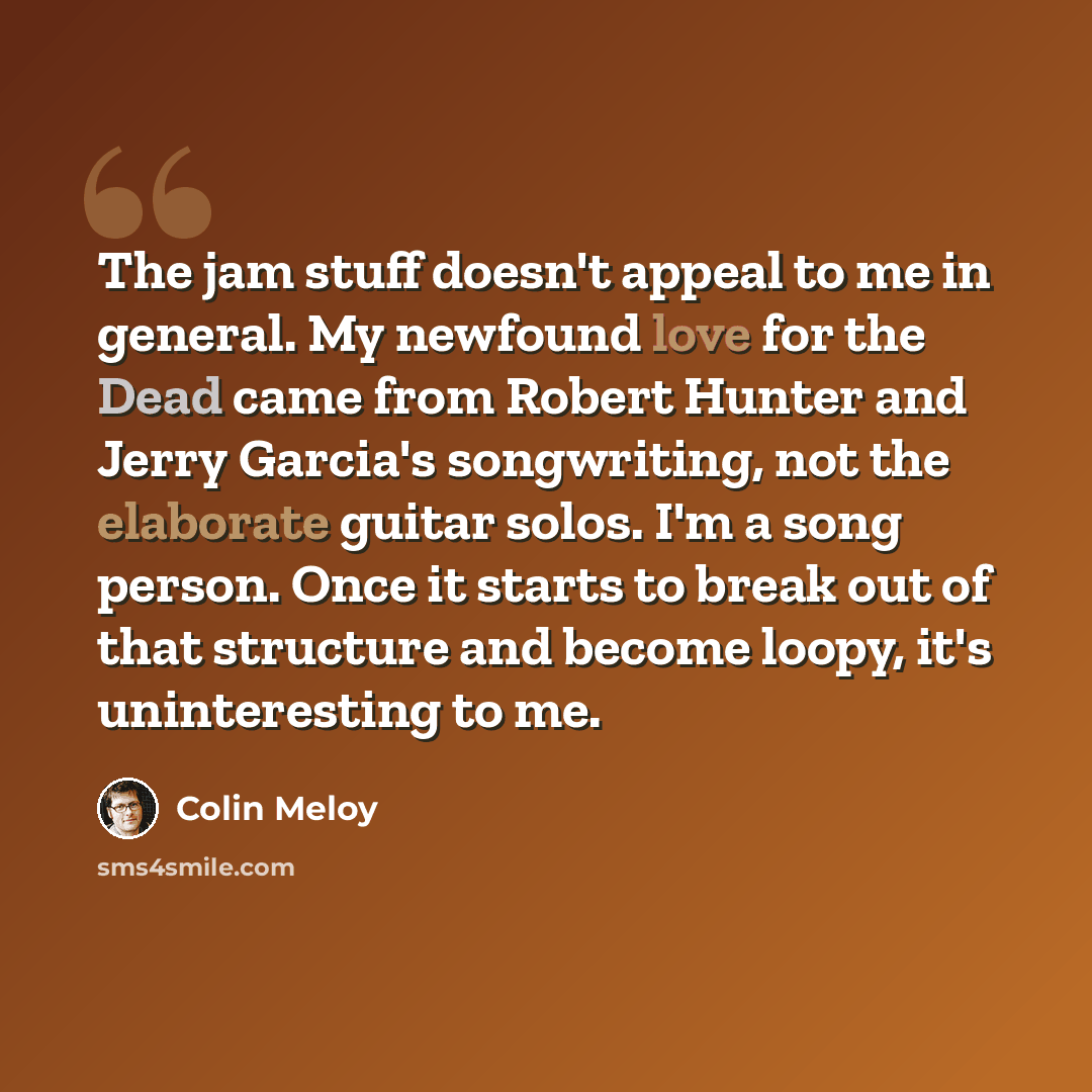 “The jam stuff doesn't appeal to me in general. My newfound love for the Dead came from Robert Hunter and Jerry Garcia's songwriting, not the elaborate guitar solos. I'm a song person. Once it starts to break out of that structure and become loopy, it's uninteresting to me.” quote by Colin Meloy