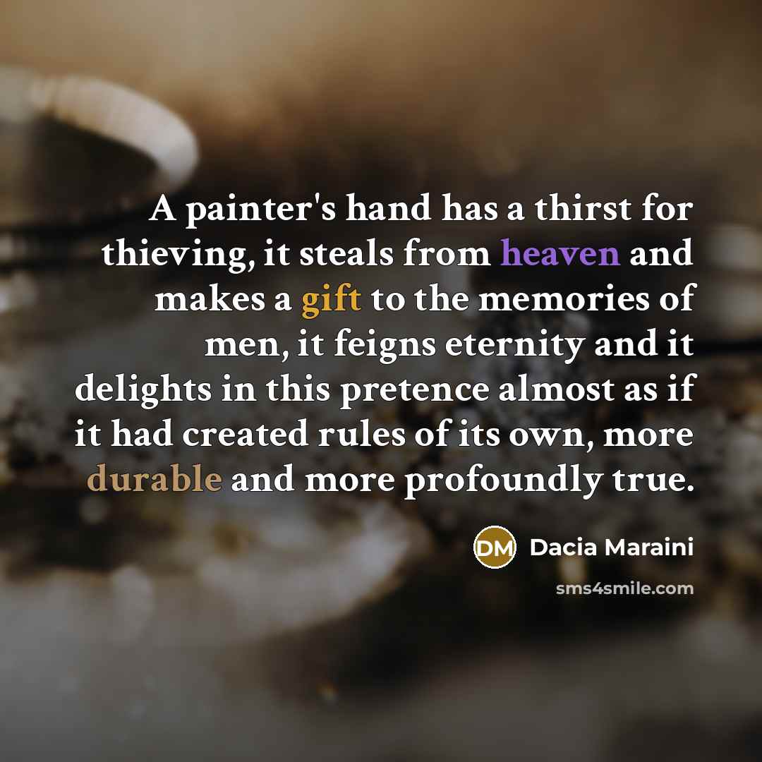 “A painter's hand has a thirst for thieving, it steals from heaven and makes a gift to the memories of men, it feigns eternity and it delights in this pretence almost as if it had created rules of its own, more durable and more profoundly true.” quote by Dacia Maraini