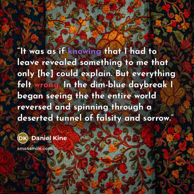 “It was as if knowing that I had to leave revealed something to me that only [he] could explain. But everything felt wrong. In the dim-blue daybreak I began seeing the the entire world reversed and spinning through a deserted tunnel of falsity and sorrow.” quote by Daniel Kine