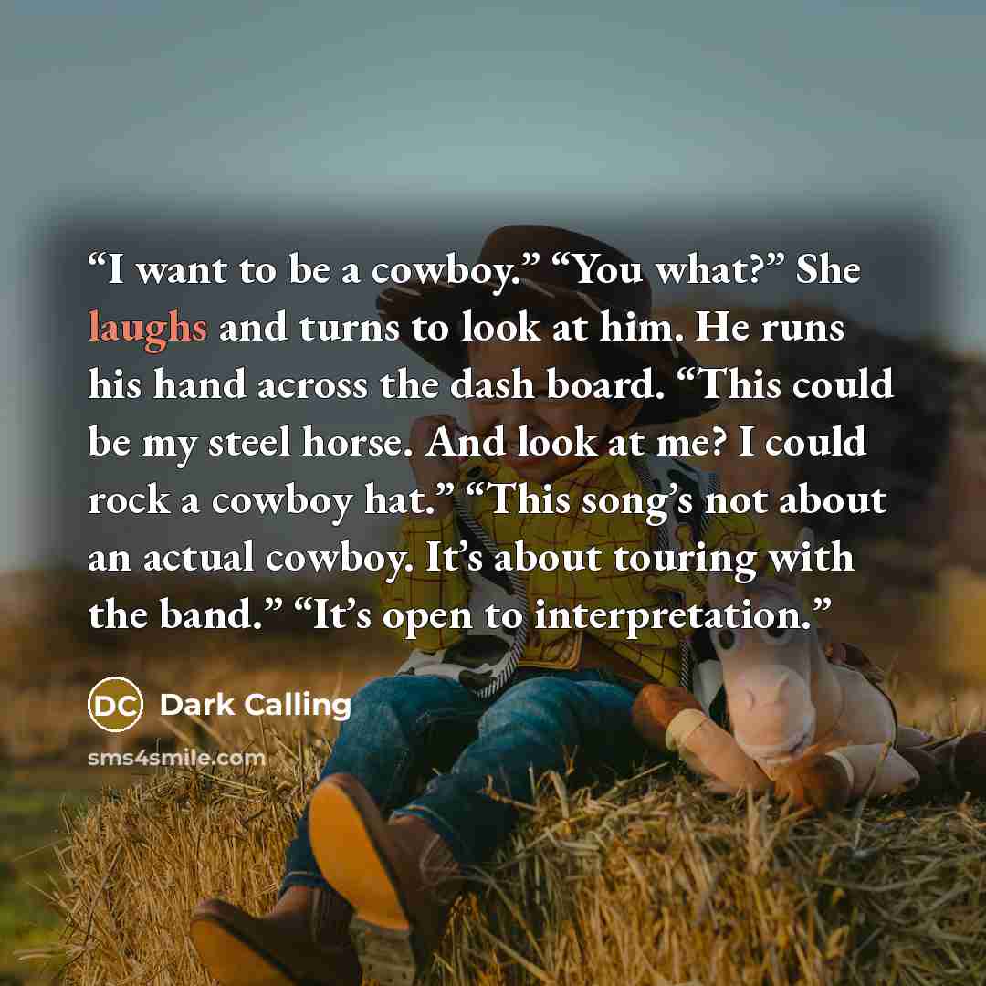 “I want to be a cowboy.” “You what?” She laughs and turns to look at him. He runs his hand across the dash board. “This could be my steel horse. And look at me? I could rock a cowboy hat.” “This song’s not about an actual cowboy. It’s about touring with the band.” “It’s open to interpretation.” quote by Dark Calling