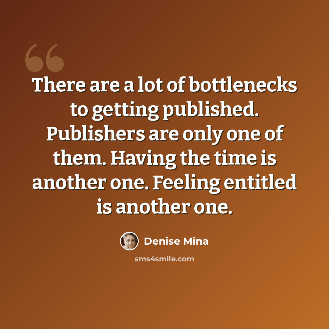 “There are a lot of bottlenecks to getting published. Publishers are only one of them. Having the time is another one. Feeling entitled is another one.” quote by Denise Mina