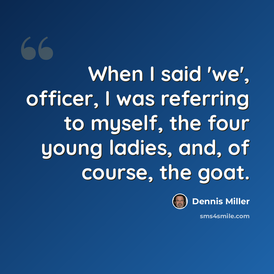 “When I said 'we', officer, I was referring to myself, the four young ladies, and, of course, the goat.” quote by Dennis Miller