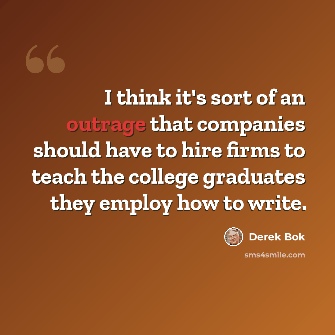 “I think it's sort of an outrage that companies should have to hire firms to teach the college graduates they employ how to write.” quote by Derek Bok