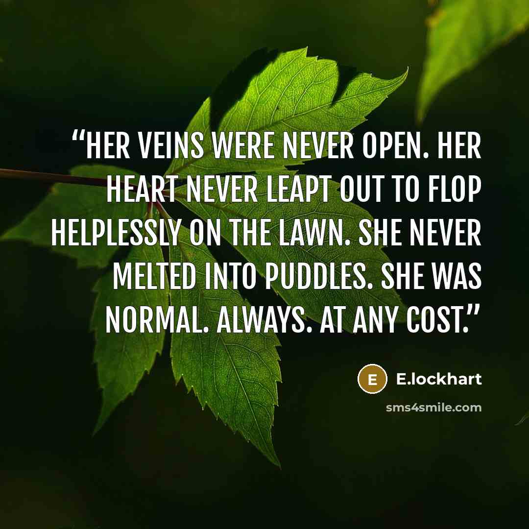 “Her veins were never open. Her heart never leapt out to flop helplessly on the lawn. She never melted into puddles. She was normal. Always. At any cost.” quote by E.lockhart