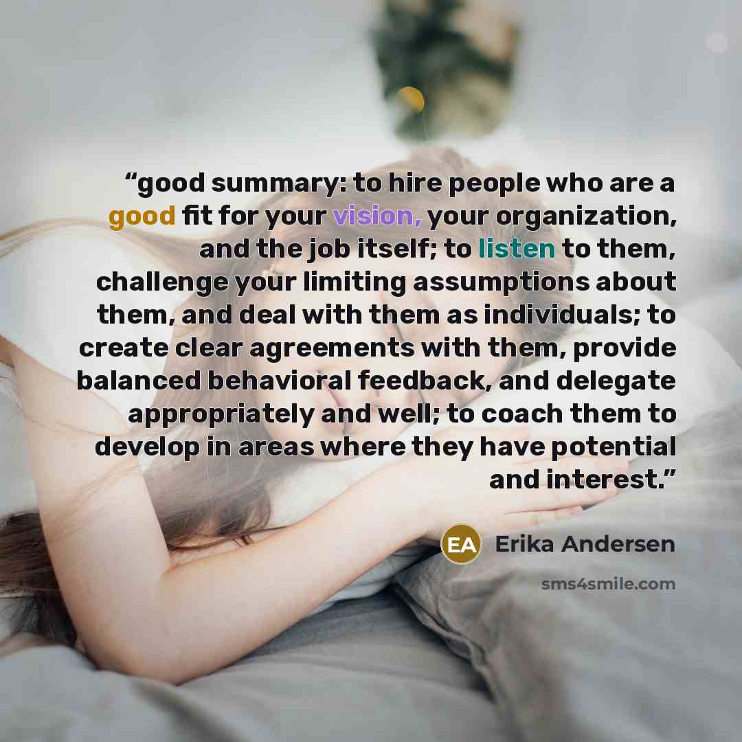 “good summary: to hire people who are a good fit for your vision, your organization, and the job itself; to listen to them, challenge your limiting assumptions about them, and deal with them as individuals; to create clear agreements with them, provide balanced behavioral feedback, and delegate…” quote by Erika Andersen