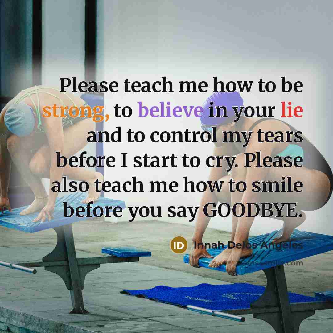 “Please teach me how to be strong, to believe in your lie and to control my tears before I start to cry. Please also teach me how to smile before you say GOODBYE.” quote by Innah Delos Angeles