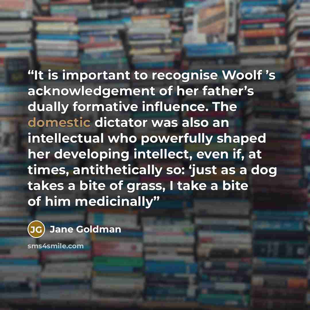 “It is important to recognise Woolf ’s acknowledgement of her father’s dually formative influence. The domestic dictator was also an intellectual who powerfully shaped her developing intellect, even if, at times, antithetically so: ‘just as a dog takes a bite of grass, I take a bite of him…” quote by Jane Goldman