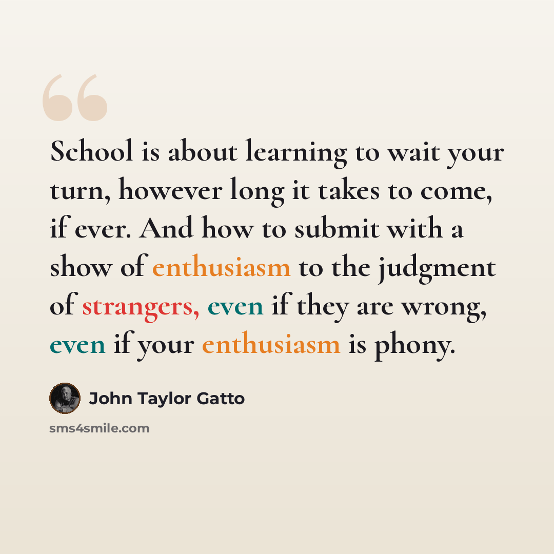 “School is about learning to wait your turn, however long it takes to come, if ever. And how to submit with a show of enthusiasm to the judgment of strangers, even if they are wrong, even if your enthusiasm is phony.” quote by John Taylor Gatto