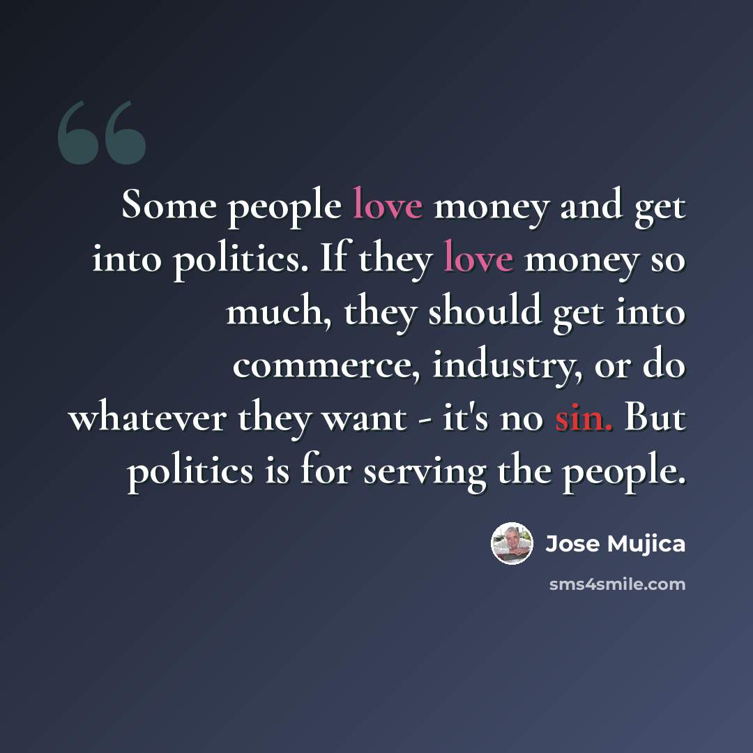 “Some people love money and get into politics. If they love money so much, they should get into commerce, industry, or do whatever they want - it's no sin. But politics is for serving the people.” quote by Jose Mujica