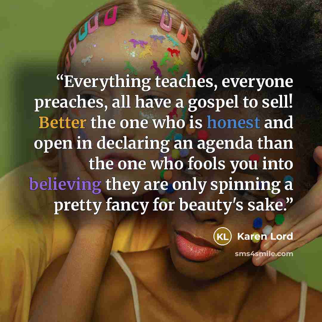 “Everything teaches, everyone preaches, all have a gospel to sell! Better the one who is honest and open in declaring an agenda than the one who fools you into believing they are only spinning a pretty fancy for beauty's sake.” quote by Karen Lord