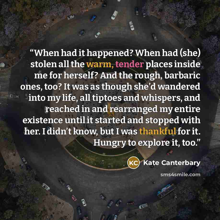 “When had it happened? When had (she) stolen all the warm, tender places inside me for herself? And the rough, barbaric ones, too? It was as though she’d wandered into my life, all tiptoes and whispers, and reached in and rearranged my entire existence until it started and stopped with her. I…” quote by Kate Canterbary