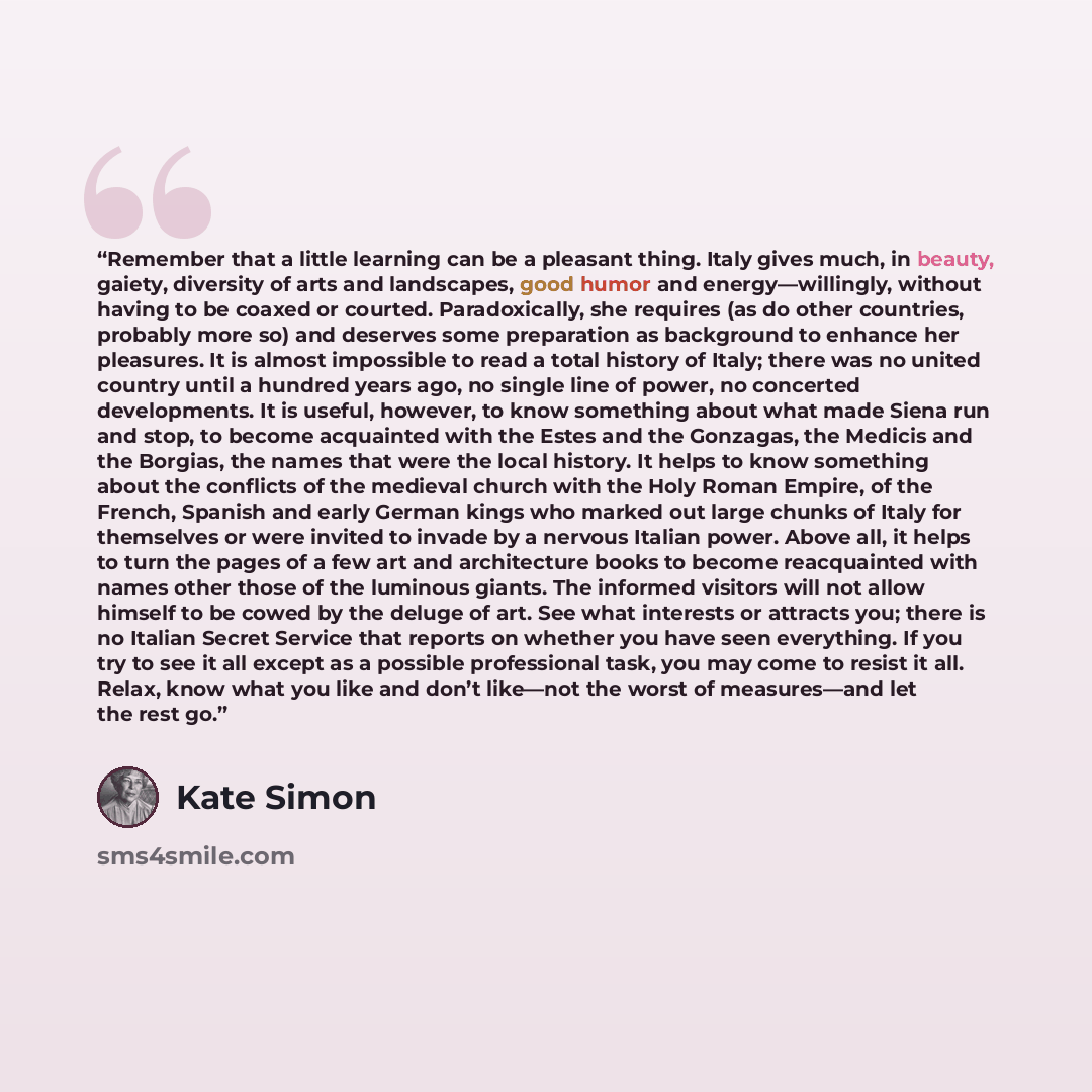 “Remember that a little learning can be a pleasant thing. Italy gives much, in beauty, gaiety, diversity of arts and landscapes, good humor and energy—willingly, without having to be coaxed or courted. Paradoxically, she requires (as do other countries, probably more so) and deserves some…” quote by Kate Simon