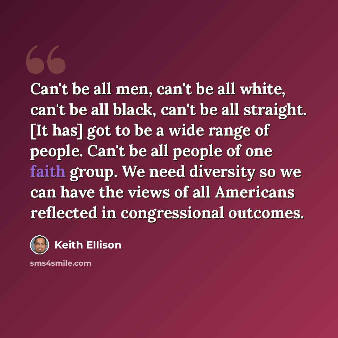 “Can't be all men, can't be all white, can't be all black, can't be all straight. [It has] got to be a wide range of people. Can't be all people of one faith group. We need diversity so we can have the views of all Americans reflected in congressional outcomes.” quote by Keith Ellison