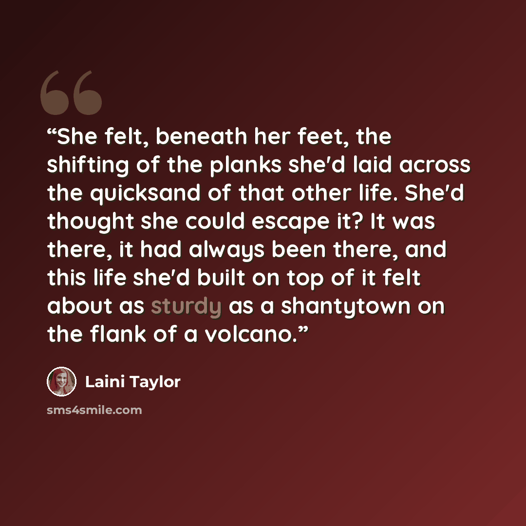 “She felt, beneath her feet, the shifting of the planks she'd laid across the quicksand of that other life. She'd thought she could escape it? It was there, it had always been there, and this life she'd built on top of it felt about as sturdy as a shantytown on the flank of a volcano.” quote by Laini Taylor