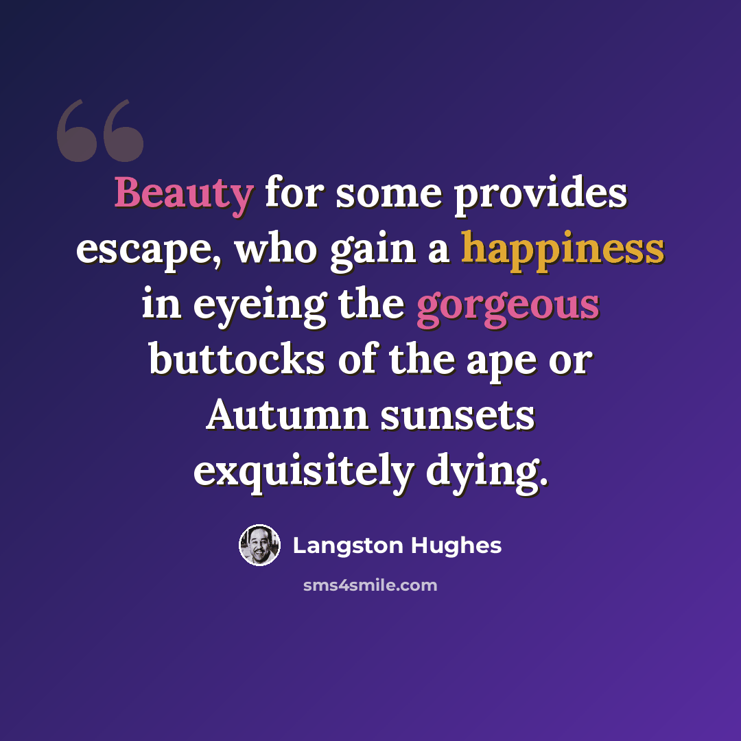 “Beauty for some provides escape, who gain a happiness in eyeing the gorgeous buttocks of the ape or Autumn sunsets exquisitely dying.” quote by Langston Hughes
