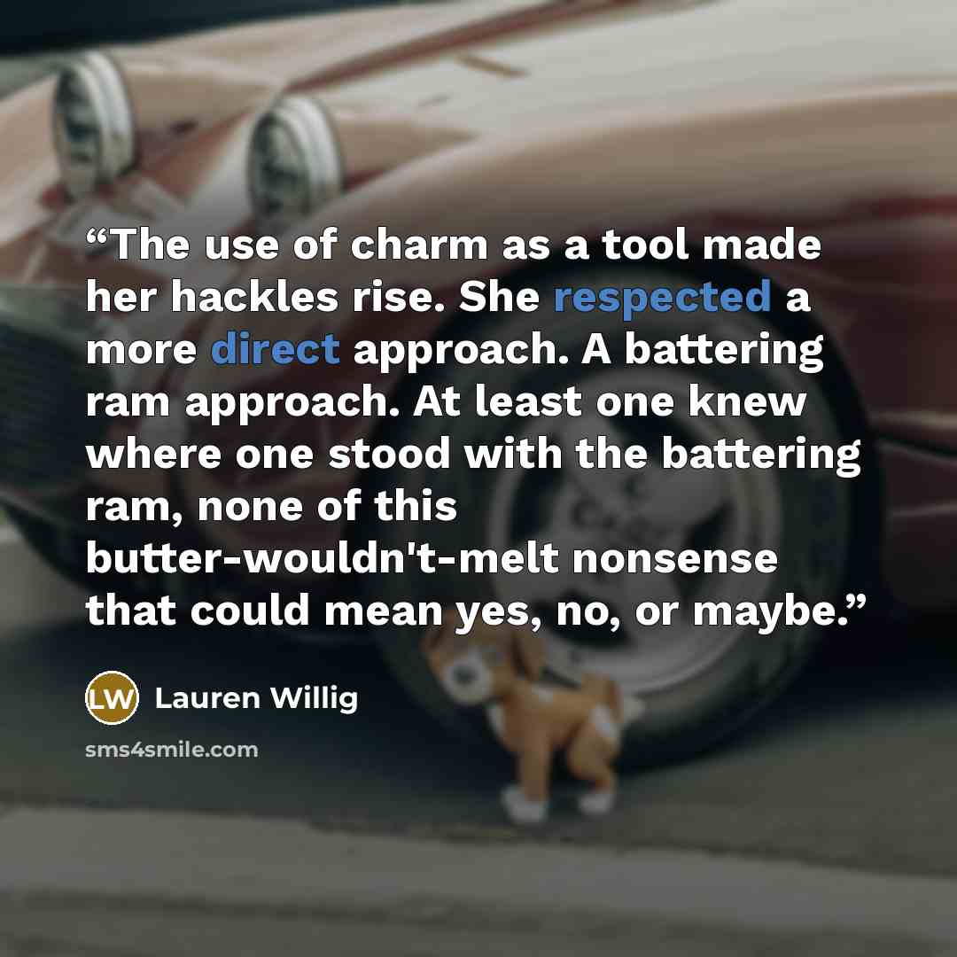“The use of charm as a tool made her hackles rise. She respected a more direct approach. A battering ram approach. At least one knew where one stood with the battering ram, none of this butter-wouldn't-melt nonsense that could mean yes, no, or maybe.” quote by Lauren Willig